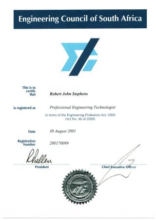 This is to
certify
that Robert John Stephens
is registered as Professional Engineering Technologist
in terms of the Engineering Profession Act, 2000
(Act No. 46 of 2000)
Date 30 August 2001
Registration
Number 2001 70099
President
 