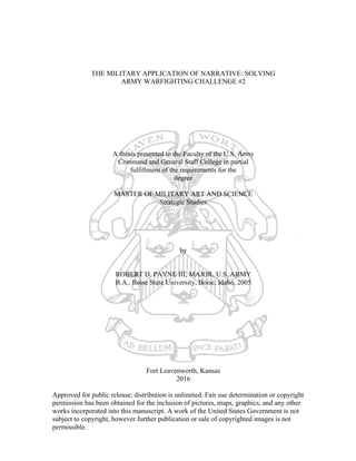 THE MILITARY APPLICATION OF NARRATIVE: SOLVING
ARMY WARFIGHTING CHALLENGE #2
A thesis presented to the Faculty of the U.S. Army
Command and General Staff College in partial
fulfillment of the requirements for the
degree
MASTER OF MILITARY ART AND SCIENCE
Strategic Studies
by
ROBERT D. PAYNE III, MAJOR, U.S. ARMY
B.A., Boise State University, Boise, Idaho, 2005
Fort Leavenworth, Kansas
2016
Approved for public release; distribution is unlimited. Fair use determination or copyright
permission has been obtained for the inclusion of pictures, maps, graphics, and any other
works incorporated into this manuscript. A work of the United States Government is not
subject to copyright, however further publication or sale of copyrighted images is not
permissible.	
 