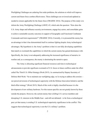 2
Warfighting Challenges are enduring first order problems, the solutions to which will improve
current and future force combat effectiveness. These challenges are reviewed and updated as
needed to remain applicable for the future force (TRADOC 2016). The purpose of this study is to
inform the Army Warfighting Challenge (AWfC) #2, which asks the question: “How does the
U.S. Army shape and influence security environments, engage key actors, and consolidate gains
to achieve sustainable security outcomes in support of Geographic and Functional Combatant
Commands and Joint requirements?” (TRADOC 2016). Currently, it is presumed the enemy has
an advantage in that it has demonstrated itself to continue fighting despite Army technological
advantages. My hypothesis is: the Army’s problem is that it is not fully developing capabilities
that match or overmatch the capabilities in which the current enemy has gained dominance with.
Specifically, the Army is not adequately addressing the increased significance of narrative in
warfare and, as a consequence, the enemy is dominating the narrative space.
The Army is allocating significant financial resources and time to technological
advancements to provide significant overmatch of U.S. forces in future conflicts under the effort
called The Third U.S. Offset Strategy (Work 2015). As summarized by Deputy Secretary of
Defense Bob Work: “So to maintain our warfighting edge, we’re trying to address this erosion—
our perceived erosion of technological superiority with the Defense Innovation Initiative and the
third offset strategy” (Work 2015). Much of this work is highly classified because it is the
development of new military hardware. For this reason specifics are not greatly known by those
outside the projects. However, the current enemy that is killing U.S. service members and
disrupting U.S. interests in the Middle East—and still not defeated—is far from a technological
peer yet that enemy is eroding U.S. technological superiority significance in the conflict. This
suggests that technological superiority is not the U.S. military’s problem.
 