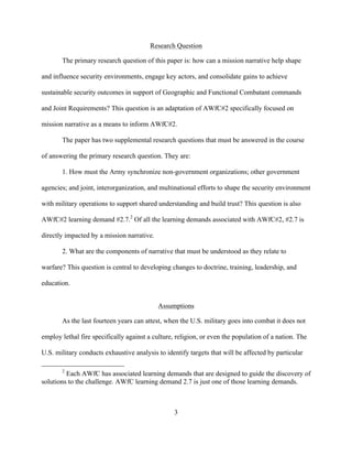 3
Research Question
The primary research question of this paper is: how can a mission narrative help shape
and influence security environments, engage key actors, and consolidate gains to achieve
sustainable security outcomes in support of Geographic and Functional Combatant commands
and Joint Requirements? This question is an adaptation of AWfC#2 specifically focused on
mission narrative as a means to inform AWfC#2.
The paper has two supplemental research questions that must be answered in the course
of answering the primary research question. They are:
1. How must the Army synchronize non-government organizations; other government
agencies; and joint, interorganization, and multinational efforts to shape the security environment
with military operations to support shared understanding and build trust? This question is also
AWfC#2 learning demand #2.7.2
Of all the learning demands associated with AWfC#2, #2.7 is
directly impacted by a mission narrative.
2. What are the components of narrative that must be understood as they relate to
warfare? This question is central to developing changes to doctrine, training, leadership, and
education.
Assumptions
As the last fourteen years can attest, when the U.S. military goes into combat it does not
employ lethal fire specifically against a culture, religion, or even the population of a nation. The
U.S. military conducts exhaustive analysis to identify targets that will be affected by particular
2
Each AWfC has associated learning demands that are designed to guide the discovery of
solutions to the challenge. AWfC learning demand 2.7 is just one of those learning demands.
 
