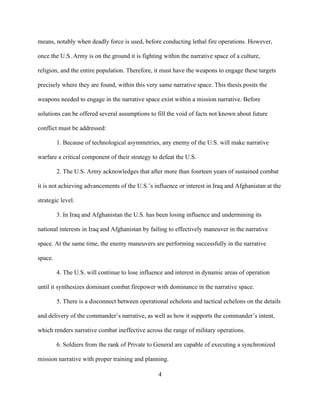4
means, notably when deadly force is used, before conducting lethal fire operations. However,
once the U.S. Army is on the ground it is fighting within the narrative space of a culture,
religion, and the entire population. Therefore, it must have the weapons to engage these targets
precisely where they are found, within this very same narrative space. This thesis posits the
weapons needed to engage in the narrative space exist within a mission narrative. Before
solutions can be offered several assumptions to fill the void of facts not known about future
conflict must be addressed:
1. Because of technological asymmetries, any enemy of the U.S. will make narrative
warfare a critical component of their strategy to defeat the U.S.
2. The U.S. Army acknowledges that after more than fourteen years of sustained combat
it is not achieving advancements of the U.S.’s influence or interest in Iraq and Afghanistan at the
strategic level.
3. In Iraq and Afghanistan the U.S. has been losing influence and undermining its
national interests in Iraq and Afghanistan by failing to effectively maneuver in the narrative
space. At the same time, the enemy maneuvers are performing successfully in the narrative
space.
4. The U.S. will continue to lose influence and interest in dynamic areas of operation
until it synthesizes dominant combat firepower with dominance in the narrative space.
5. There is a disconnect between operational echelons and tactical echelons on the details
and delivery of the commander’s narrative, as well as how it supports the commander’s intent,
which renders narrative combat ineffective across the range of military operations.
6. Soldiers from the rank of Private to General are capable of executing a synchronized
mission narrative with proper training and planning.
 