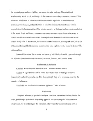 6
the intended target audience. Soldiers are not the intended audience. The principle of
synchronizing words, deeds, and images define how narrative-led operations are executed. This
means the entire chain of command from the lowest ranking soldier to the most senior
commander must say, do, and conduct him or herself in a manner that reinforces, without
contradiction, the basic principles of the mission narrative to the target audience. A contradiction
in the words, deeds, and images creates enemy maneuver room within the narrative space to
exploit and defeat the mission narrative. This exploitation is evident in instances used by the
current enemy such as Abu Ghraib, the urination on Muslim bodies, burning of Korans, etc. Each
of these incidents yielded detrimental narratives that were exploited by the enemy to disrupt U.S.
military efforts.
Personal Narratives: These are the stories every individual tells and is expressed through
the medium of local and master narratives (Halverson, Goodall, and Corman 2011).
Components of Narrative
Credible: A narrative that is received by a TA from a credible source.
Logical: A logical narrative falls within the belief system of the target audience:
linguistically, culturally, socially, etc. This does not imply facts to be necessary, only that the
narrative is believable.
Emotional: An emotional narrative that appeals to TA social norms.
Limitations
This paper is limited to qualitative analysis. This is the result of the limited time for the
thesis, preventing a quantitative study being approved and conducting said study of human
subjects data. To try and mitigate this limitation, other researcher’s quantitative research is
 