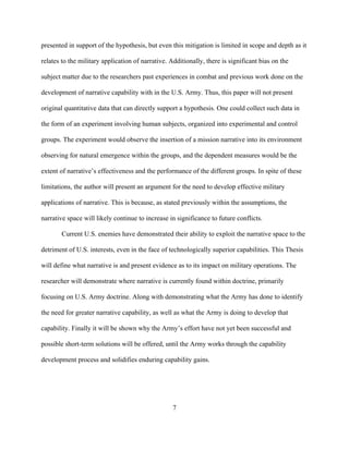 7
presented in support of the hypothesis, but even this mitigation is limited in scope and depth as it
relates to the military application of narrative. Additionally, there is significant bias on the
subject matter due to the researchers past experiences in combat and previous work done on the
development of narrative capability with in the U.S. Army. Thus, this paper will not present
original quantitative data that can directly support a hypothesis. One could collect such data in
the form of an experiment involving human subjects, organized into experimental and control
groups. The experiment would observe the insertion of a mission narrative into its environment
observing for natural emergence within the groups, and the dependent measures would be the
extent of narrative’s effectiveness and the performance of the different groups. In spite of these
limitations, the author will present an argument for the need to develop effective military
applications of narrative. This is because, as stated previously within the assumptions, the
narrative space will likely continue to increase in significance to future conflicts.
Current U.S. enemies have demonstrated their ability to exploit the narrative space to the
detriment of U.S. interests, even in the face of technologically superior capabilities. This Thesis
will define what narrative is and present evidence as to its impact on military operations. The
researcher will demonstrate where narrative is currently found within doctrine, primarily
focusing on U.S. Army doctrine. Along with demonstrating what the Army has done to identify
the need for greater narrative capability, as well as what the Army is doing to develop that
capability. Finally it will be shown why the Army’s effort have not yet been successful and
possible short-term solutions will be offered, until the Army works through the capability
development process and solidifies enduring capability gains.
 