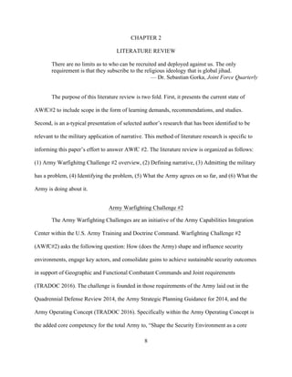 8
CHAPTER 2
LITERATURE REVIEW
There are no limits as to who can be recruited and deployed against us. The only
requirement is that they subscribe to the religious ideology that is global jihad.
— Dr. Sebastian Gorka, Joint Force Quarterly
The purpose of this literature review is two fold. First, it presents the current state of
AWfC#2 to include scope in the form of learning demands, recommendations, and studies.
Second, is an a-typical presentation of selected author’s research that has been identified to be
relevant to the military application of narrative. This method of literature research is specific to
informing this paper’s effort to answer AWfC #2. The literature review is organized as follows:
(1) Army Warfighitng Challenge #2 overview, (2) Defining narrative, (3) Admitting the military
has a problem, (4) Identifying the problem, (5) What the Army agrees on so far, and (6) What the
Army is doing about it.
Army Warfighting Challenge #2
The Army Warfighting Challenges are an initiative of the Army Capabilities Integration
Center within the U.S. Army Training and Doctrine Command. Warfighting Challenge #2
(AWfC#2) asks the following question: How (does the Army) shape and influence security
environments, engage key actors, and consolidate gains to achieve sustainable security outcomes
in support of Geographic and Functional Combatant Commands and Joint requirements
(TRADOC 2016). The challenge is founded in those requirements of the Army laid out in the
Quadrennial Defense Review 2014, the Army Strategic Planning Guidance for 2014, and the
Army Operating Concept (TRADOC 2016). Specifically within the Army Operating Concept is
the added core competency for the total Army to, “Shape the Security Environment as a core
 