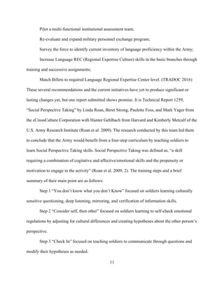 11
Pilot a multi-functional institutional assessment team;
Re-evaluate and expand military personnel exchange program;
Survey the force to identify current inventory of language proficiency within the Army;
Increase Language REC (Regional Expertise Culture) skills in the basic branches through
training and successive assignments;
Match Billets to required Language Regional Expertise Center level. (TRADOC 2016)
These several recommendations and the current initiatives have yet to produce significant or
lasting changes yet, but one report submitted shows promise. It is Technical Report 1259,
“Social Perspective Taking” by Linda Roan, Beret Strong, Paulette Foss, and Mark Yager from
the eCrossCulture Corporation with Hunter Gehlbach from Harvard and Kimberly Metcalf of the
U.S. Army Research Institute (Roan et al. 2009). The research conducted by this team led them
to conclude that the Army would benefit from a four-step curriculum by teaching soldiers to
learn Social Perspective Taking skills. Social Perspective Taking was defined as, “a skill
requiring a combination of cogitative and affective/emotional skills and the propensity or
motivation to engage in the activity” (Roan et al. 2009, 2). The training steps and a brief
summary of their main point are as follows:
Step 1 “You don’t know what you don’t Know” focused on soldiers learning culturally
sensitive questioning, deep listening, mirroring, and verification of information skills.
Step 2 “Consider self, then other” focused on soldiers learning to self-check emotional
regulations by adjusting for cultural differences and creating hypotheses about the other person’s
perspective.
Step 3 “Check In” focused on teaching soldiers to communicate through questions and
modify their hypotheses as needed.
 