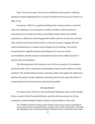 12
Step 4 “Invest in outcomes” focused on accomplishing mission goals by confirming
hypotheses and then adapting behavior to increase the likelihood of mission success (Roan et al.
2009, 21-22).
In summery, AWfC#2 is a significant challenge that is seeking to inform a soon-to-be
Army core competency. It is investing tens of millions of dollars in the development of
technological tools to aid decision makers, and multiple research initiatives by multiple
organizations to identify how much language skills soldiers need, how can the army train these
skills, and how can the army test these skills in a virtual environment. Language skills and
cultural understanding are a constant concern brought up by the challenge. The need for
increased narrative capability has been acknowledged, but it is just one of many
recommendations and little research or development has been made available in pursuit of
satisfying that recommendation.
The following portion of the literature review will focus on narrative. It is intended to
provide the reader with a comprehensive understanding of narrative and its relation to military
operations. This includes defining narrative, presenting evidence that suggests the military has a
problem with regard to narrative application, presenting what the Army agrees the problem is,
and presenting what the Army has done to date about the problem.
Defining Narrative
Dr. Gregory Seese, (Psy.D.) an Army Psychological Operations officer, and Dr. Kendall
Haven, an author of thirty four published books, state that within neuroscience lies the key
components to understanding the impact of narrative on human behavior. They write:
For 150,000 years before writing existed, humans relied on story and on storytelling to
convey and to archive essential histories, concepts, facts, beliefs, and attitudes. That long-
term dependency has evolutionarily hardwired human brains to understand, and to make
 
