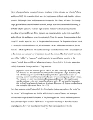 16
likely to have any lasting impact on listeners—to change beliefs, attitudes, and behavior” (Seese
and Haven 2015, 33). Assuming this is true, this highlights the difficult work ahead for military
planners. They might create multiple mission narratives but few, if any, will work. Developing a
single, powerful mission narrative that resonates, though more difficult and time-consuming, is
probably a better approach. There are eight essential elements to effective story structure
according to Seese and Haven. Those elements are: characters, traits, goals, motives, conflicts
and problems, risk and danger, struggles, and details. What this reveals, though unstated, is that
every U.S. soldier is part of a story in the operational environment. To the passive observer, there
is virtually no difference between the private from the 101st Airborne Division and the private
from the 1st Calvary Division, but each have a unique chain of command with a unique approach
to the mission and a unique way of training to execute the mission. The observer only knows the
story of the “soldier” or “occupier,” which is part of a larger and lasting narrative in that
observer’s mind. Seese and Haven believe there is a specific method for delivering a story that
entirely depends on the target audience. They state that:
[E]ffective stories are audience specific. That is, the prior knowledge, the shared beliefs
and attitudes, and the common issues and concerns of a specific Target Audience (TA)
will affect the way in which their Natural Story Net (how a person makes sense of
incoming narratives) will interpret and make sense of an incoming story delivery vehicle.
The elements of a story must be tailored to engage, and to create relevance for, each
specific audience . . . the story cannot be delivered until a TA and specified messaging
(the payload) have been articulated and developed. The story will then surround and carry
that messaging. (Seese and Haven 2015, 35)
Here they present a critical, but not fully developed, point, that messaging is not the “ends” but
the “means.” Military planners are familiar with the development of themes and messages
because those things are specified aspects of the planning process. Themes and messages must
be a combat multiplier and their effect should be a quantifiable change in the behavior of its
targeted people. However, it can be speculated that their use in operations without a
 