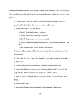 17
synchronized mission narrative, or the guidance system of the payload, is likely to fall short of
their intended purpose. Seese and Haven’s methodology for delivering the story is a seven-step
process:
1. Target Audience Analysis: the process of identifying a demographic based on
psychographics (attitudes, values, interests, goals, needs, wants).
2. Influence Message: A five-step process.
a) Identify the desired outcome—behavior.
b) Identify the existing knowledge and beliefs.
c) Identify the primary theme of the message(s).
d) Identify the Residual Resolution Emotion or identify how you want the TA to
feel.
e) How does the theme address the TA vulnerabilities?
3. Metaphoric Image: a powerful and emotional image that captures the essence of the
desired effect.
4. Context and Relevance Check: Why does the TA care about the theme, what makes it
credible to them.
5. Real World Constraints: consider time, knowledge, and legal limitations.
6. Identify Key Character Positions: is the character credible to the TA based on the
story, which is the main character, the antagonist, what’s the climax.
7. Build the story: merging everything into a cohesive story (Seese and Haven 2015,
35-36).
8. Delivery of the story.
9. Assessment of its associated measures of performance and effectiveness.
 