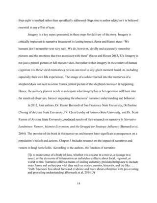 18
Step eight is implied rather than specifically addressed. Step nine is author added as it is believed
essential to any effort of type.
Imagery is a key aspect presented in these steps for delivery of the story. Imagery is
critically important to narrative because of its lasting impact. Seese and Haven state: “We
humans don’t remember text very well. We do, however, vividly and accurately remember
pictures and the emotions that (we associate) with them” (Seese and Haven 2015, 33). Imagery is
not just a printed picture or full motion video, but rather within imagery in the context of human
cognition it is those vivid memories a person can recall at any given moment based on, including
especially their own life experiences. The image of a soldier burned into the memories of a
shepherd does not need to come from a printed picture if the shepherd can recall it happening.
Hence, the military planner needs to anticipate what imagery his or her operation will burn into
the minds of observers, forever impacting the observers’ narrative understanding and behavior.
In 2012, four authors, Dr. Daniel Bernardi of San Francisco State University, Dr Pauline
Cheong of Arizona State University, Dr. Chris Lundry of Arizona State University, and Dr. Scott
Ruston of Arizona State University, produced results of their research on narrative in Narrative
Landmines: Rumors, Islamist Extremism, and the Struggle for Strategic Influence (Bernardi et al.
2014). The premise of the book is that narratives and rumors have significant consequences on a
population’s beliefs and actions. Chapter 3 includes research on the impact of narratives and
rumors in Iraqi battlefields. According to the authors, the function of narrative:
[I]s to make sense of a body of data, whether it is a scene in a movie, a passage in a
novel, or the elements of information an individual collects about local, regional, or
world events. Narrative offers a means of uniting culturally provided templates to include
story forms and archetypes with data such as stories, rumors, histories, and the like . . .
‘truth’ becomes less about facts and evidence and more about coherence with pre-existing
and prevailing understanding. (Bernardi et al. 2014, 3)
 
