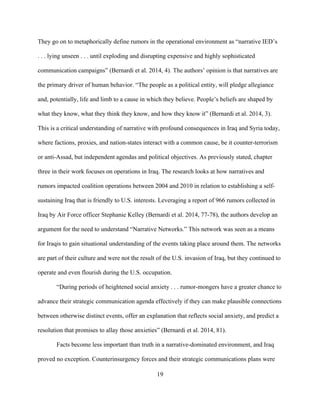 19
They go on to metaphorically define rumors in the operational environment as “narrative IED’s
. . . lying unseen . . . until exploding and disrupting expensive and highly sophisticated
communication campaigns” (Bernardi et al. 2014, 4). The authors’ opinion is that narratives are
the primary driver of human behavior. “The people as a political entity, will pledge allegiance
and, potentially, life and limb to a cause in which they believe. People’s beliefs are shaped by
what they know, what they think they know, and how they know it” (Bernardi et al. 2014, 3).
This is a critical understanding of narrative with profound consequences in Iraq and Syria today,
where factions, proxies, and nation-states interact with a common cause, be it counter-terrorism
or anti-Assad, but independent agendas and political objectives. As previously stated, chapter
three in their work focuses on operations in Iraq. The research looks at how narratives and
rumors impacted coalition operations between 2004 and 2010 in relation to establishing a self-
sustaining Iraq that is friendly to U.S. interests. Leveraging a report of 966 rumors collected in
Iraq by Air Force officer Stephanie Kelley (Bernardi et al. 2014, 77-78), the authors develop an
argument for the need to understand “Narrative Networks.” This network was seen as a means
for Iraqis to gain situational understanding of the events taking place around them. The networks
are part of their culture and were not the result of the U.S. invasion of Iraq, but they continued to
operate and even flourish during the U.S. occupation.
“During periods of heightened social anxiety . . . rumor-mongers have a greater chance to
advance their strategic communication agenda effectively if they can make plausible connections
between otherwise distinct events, offer an explanation that reflects social anxiety, and predict a
resolution that promises to allay those anxieties” (Bernardi et al. 2014, 81).
Facts become less important than truth in a narrative-dominated environment, and Iraq
proved no exception. Counterinsurgency forces and their strategic communications plans were
 