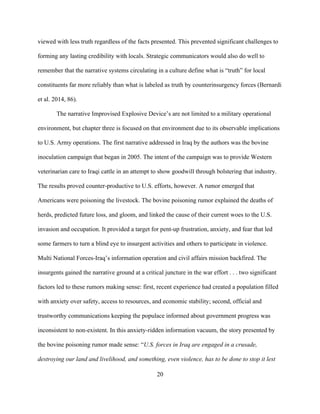 20
viewed with less truth regardless of the facts presented. This prevented significant challenges to
forming any lasting credibility with locals. Strategic communicators would also do well to
remember that the narrative systems circulating in a culture define what is “truth” for local
constituents far more reliably than what is labeled as truth by counterinsurgency forces (Bernardi
et al. 2014, 86).
The narrative Improvised Explosive Device’s are not limited to a military operational
environment, but chapter three is focused on that environment due to its observable implications
to U.S. Army operations. The first narrative addressed in Iraq by the authors was the bovine
inoculation campaign that began in 2005. The intent of the campaign was to provide Western
veterinarian care to Iraqi cattle in an attempt to show goodwill through bolstering that industry.
The results proved counter-productive to U.S. efforts, however. A rumor emerged that
Americans were poisoning the livestock. The bovine poisoning rumor explained the deaths of
herds, predicted future loss, and gloom, and linked the cause of their current woes to the U.S.
invasion and occupation. It provided a target for pent-up frustration, anxiety, and fear that led
some farmers to turn a blind eye to insurgent activities and others to participate in violence.
Multi National Forces-Iraq’s information operation and civil affairs mission backfired. The
insurgents gained the narrative ground at a critical juncture in the war effort . . . two significant
factors led to these rumors making sense: first, recent experience had created a population filled
with anxiety over safety, access to resources, and economic stability; second, official and
trustworthy communications keeping the populace informed about government progress was
inconsistent to non-existent. In this anxiety-ridden information vacuum, the story presented by
the bovine poisoning rumor made sense: “U.S. forces in Iraq are engaged in a crusade,
destroying our land and livelihood, and something, even violence, has to be done to stop it lest
 