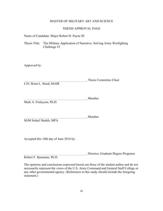 iii
MASTER OF MILITARY ART AND SCIENCE
THESIS APPROVAL PAGE
Name of Candidate: Major Robert D. Payne III
Thesis Title: The Military Application of Narrative: Solving Army Warfighting
Challenge #2
Approved by:
, Thesis Committee Chair
LTC Brian L. Steed, MAIR
, Member
Mark A. Finlayson, Ph.D.
, Member
SGM Sohail Shaikh, MPA
Accepted this 10th day of June 2016 by:
, Director, Graduate Degree Programs
Robert F. Baumann, Ph.D.
The opinions and conclusions expressed herein are those of the student author and do not
necessarily represent the views of the U.S. Army Command and General Staff College or
any other governmental agency. (References to this study should include the foregoing
statement.)
 