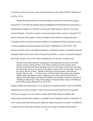 21
our families go hungry and our country fall permanently into the hands of infidels” (Bernardi et
al. 2014, 74-75).
Another prevailing narrative in Iraq is the Hulagu, which draws on a historical legacy
dating back to 1258 when the Mongols destroyed Baghdad and killed hundreds of thousands of
Mesopotamian residents. It is therefore a classic anti-invader narrative, only now Americans
were the Mongols: “American occupiers are interested only in Iraq’s resources to the peril of its
people (colonizer); they engage in torture and support Israeli interest in keeping Iraq weak
(Crusader); and the government of Iraq is ineffective in combating American interests or, worse,
is merely a puppet government (apostate force/traitor)” (Bernardi et al. 2014, 84-85). This
narrative was later used by Abu Musab al-Zarqawi, a Jordanian, founder of Al Qaeda in Iraq and
ideological father of the Islamic State in Iraq and Syria (ISIS), as a means to justify the killing of
other Iraqis. Zarqawi wrote to bin Laden explaining how this narrative would be used:
The Qur’an has told us that the machinations of the hypocrites, the deceit of the fifth
column, and the cunning of those of our fellow countrymen whose tongues speak
honeyed words but those hearts are those of devils in the bodies of men–these are where
the disease lies, these are the secret of our distress, these are the rat of the dike. ‘They are
the enemy. Beware of them.’ Shaykh al-Islam Ibn Taymiyya spoke with truth and
honesty when he said. . . . For this reason, with their malice and cunning, they help the
infidels against the Muslim masses, and they are one of the greatest reasons for the
eruption of Genghis Khan, the king of the infidels, into the lands of Islam, for the arrival
of Hulagu in the country of Iraq, for the taking of Aleppo and the village of al-Salihiyya,
and for other things. (Bernardi et al. 2014, 93)
Zarqawi became the primary target of U.S. operations in Iraq until his death. The civil strife that
engulfed Iraq as a result of Zarqawi’s efforts was not discussed in this book, but is generally
well-known. Zarqawi’s use of a narrative, which called for the killing of neighbors and
countrymen by labeling them apostates, is arguably the most important narrative countering U.S.
forces in Iraq, further demonstrating the significant impact of narratives in warfare. In addition to
its impact on how Americans and Iraqis viewed events, Zarqawi’s narrative had profound
 