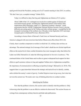 23
rapid growth forced the President, coming out of a G7 summit meeting in June 2015, to confess,
“We don’t have yet, a complete strategy” (Sinha 2015).
Today it is difficult to deny that Iraq and Afghanistan are failures of U.S. policy:
About 2,000 of the U.S. contingent are involved in combat against Al Qaeda and
associated terrorist groups, including the Afghanistan branch of the Islamic State
organization (ISIL-Khorasan), under U.S. ‘Operation Freedom’s Sentinel.’ Amid
assessments that the ANDSF [Afghanistan National Defense Security Force] is having
difficulty preventing gains by the Taliban and other militant groups—exemplified by the
insurgent overrunning of the northern city of Konduz in late September 2015 and major
insurgent gains in Helmand Province. (Katzman 2016)
According to Jessica Stern of Harvard’s Task Force on National Security and Laws,
America is plagued with more terrorism than before Obama took office (Stern 2015, 62).
Clearly, there is another component to warfare in which the U.S. military does not have an
advantage. The national strategic level message of bin Laden’s death has not elicited significant
effects at the tactical level where combat formations face more insurgents today than before bin
Laden was killed. Bernardi et al. make the following statement in Narrative Landmines, “The
continued failure of the United States and its allies to garner widespread local support for their
efforts to quell sectarian violence in Iraq and supplant Taliban rule in Afghanistan exemplifies
the importance of communication in affecting sociopolitical change” (Bernardi et al. 2014). This
suggests there is a gap somewhere between the strategic and tactical level to identify, combat,
and-or defeat this enemy’s center of gravity. Combat firepower must not go away, but it also has
not won the current war. We need a new way of thinking about how to conduct warfare.
Identifying the Problem
Now that the problem is known, this section seeks to identify what the problem is. Only
in knowing what the problem is can an effective solution be discovered. This section focuses on
writings from contemporary military theorist and think tank publications.
 