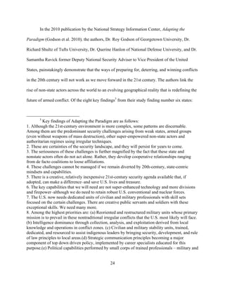 24
In the 2010 publication by the National Strategy Information Center, Adapting the
Paradigm (Godson et al. 2010), the authors, Dr. Roy Godson of Georgetown University, Dr.
Richard Shultz of Tufts University, Dr. Querine Hanlon of National Defense University, and Dr.
Samantha Ravick former Deputy National Security Adviser to Vice President of the United
States, painstakingly demonstrate that the ways of preparing for, deterring, and winning conflicts
in the 20th century will not work as we move forward in the 21st century. The authors link the
rise of non-state actors across the world to an evolving geographical reality that is redefining the
future of armed conflict. Of the eight key findings3
from their study finding number six states:
3
Key findings of Adapting the Paradigm are as follows:
1. Although the 21st-century environment is more complex, some patterns are discernable.
Among them are the predominant security challenges arising from weak states, armed groups
(even without weapons of mass destruction), other super-empowered non-state actors and
authoritarian regimes using irregular techniques.
2. These are certainties of the security landscape, and they will persist for years to come.
3. The seriousness of these challenges is further magnified by the fact that these state and
nonstate actors often do not act alone. Rather, they develop cooperative relationships ranging
from de facto coalitions to loose affiliations.
4. These challenges cannot be managed if we remain diverted by 20th-century, state-centric
mindsets and capabilities.
5. There is a creative, relatively inexpensive 21st-century security agenda available that, if
adopted, can make a difference–and save U.S. lives and treasure.
6. The key capabilities that we will need are not super-enhanced technology and more divisions
and firepower–although we do need to retain robust U.S. conventional and nuclear forces.
7. The U.S. now needs dedicated units of civilian and military professionals with skill sets
focused on the certain challenges. There are creative public servants and soldiers with these
exceptional skills. We need many more.
8. Among the highest priorities are: (a) Reoriented and restructured military units whose primary
mission is to prevail in these nontraditional irregular conflicts that the U.S. most likely will face.
(b) Intelligence dominance through collection, analysis, and exploitation derived from local
knowledge and operations in conflict zones. (c) Civilian and military stability units, trained,
dedicated, and resourced to assist indigenous leaders by bringing security, development, and rule
of law principles to local areas.(d) Strategic communication principles becoming a major
component of top down driven policy, implemented by career specialists educated for this
purpose.(e) Political capabilities performed by small corps of trained professionals – military and
 