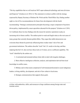 25
“The key capabilities that we will need are NOT super-enhanced technology and more divisions
and firepower” (Godson et al. 2010, 4). This statement is in direct conflict with the strategy
expressed by Deputy Secretary of Defense Mr. Work and the Third Offset. Key finding number
eight is a list of five recommendations for future force development with the fourth
recommending: “Strategic communication principles becoming a major component of top down
driven policy, implemented by career specialists educated for this purpose” (Godson et al. 2010,
4). Combined, these two key findings echo the reason for narrative operations to play an
increasing role in future conflict. The authors point to weak and fragile states as the root cause of
many groups that currently threaten global affairs. They argue that stable democracies can
overcome these threats by positively influencing those weaker states’ rule of law and
government institutions. The authors describe “tools” the U.S. needs to develop, and thus
implying that the U.S. does not have these tools or if it does, not to a sufficient capability. The
“tools” identified by the authors are:
1. A reoriented and retrained military better able to deal with irregular challenges.
2. More effective intelligence collection, analysis, and exploitation derived from local
knowledge in conflict zones.
3. Military and civilian teams comprised of well-trained professionals to assist indigenous
leaders, to bring stability, development, and rule of law culture to local areas.
4. Strategic communications that supports these goals.
civilian–with authorities, skills, and resources to forge coalitions among foreign state and
nonstate actors.
 