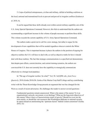 26
5. Corps of political entrepreneurs, civilian and military, skilled at building coalitions at
the local, national and transnational levels to prevent and prevail in irregular conflicts (Godson et
al. 2010, 4).
It can be argued that these skills already exist within current military capability sets of the
U.S. Army Special Operations Command. However, this fails to understand that the authors are
recommending a significant increase in the volume of people necessary to perform these skills.
This volume exceeds the current capability of U.S. Army Special Operations Command.
The authors make a point not to call for a new strategy, but rather to argue for the
development of new capabilities that will be needed regardless whoever controls the White
House or Congress. This is important because it places the authors in the position of arguing for
objective realities the U.S. will have to deal with, as well as objective truths for how it should
deal with those realities. The fact that strategic communications is a specified tool demonstrates
that despite past efforts, current doctrine, and current training scenarios, the authors are
convinced the U.S. does not currently have the capability to strategically communicate
effectively to a foreign local populace.
In “The age of irregular warfare: So what?” Vol. 58. 3rd QTR vols. Joint Force
Quarterly, 2010 (Gorka 2010) Dr. Gorka of the Marine Corp Staff College and key-contributing
writer with the Threat Knowledge Group presents an argument that war has changed for the
West as a result of recent adversaries. He challenges the reader to answer several questions:
Fundamental questions remain unanswered. What is the nature of the enemy? Is it an
organizational, network, movement, or an ideology? What are the long-term objectives of
this enemy? Does it have a Clauswewitzian center of gravity? Should we even use the
term enemy, or should the vast resources that Washington dedicates to national security
be spent instead on ameliorating the ‘upstream factors’ behind violent extremism? (Gorka
2010, 32)
 