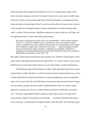 27
Gorka articulates all the things that must become “known” by strategic policy makers if they
hope to develop a strategy to advance U.S. interests. He goes on to assess today’s conflict using
Clausewitz’s trinity of war, going through each of the three principles in a contemporary sense.
Gorka also looks at the principles of Sun Tzu and lessons from Mao Tse-tung in order to present
a well-rounded view of irregular enemies and their characteristics of warfare that help define
today’s conflicts. He also presents a significant contrast to the enemy of the day, bin Laden, and
the challenges facing U.S. policy and military professionals:
Bin Laden is measured less by his success on the battlefield—which has been minimal
since 9/11—than by his authenticity as a ‘true believer.’ He is an example of a holy
warrior, prepared to die not for a political end state but for a transcendental truth, judged
by his capacity to inspire other violent non-state actors. . . . Potential irregular warriors
may be recruited from Algeria, Somalia, or Michigan, for al Qaeda’s definition of
population is not territorially bound, but religiously defined by the idea of the ummah, or
global Islamic community. (Gorka 2010, 35)
Bin Laden is dead, but the overall enemy most certainly is not. Therefore, Gorka speaks to those
policy makers and military professionals who believed the U.S. would be closer to victory in the
Middle East as a result of bin Laden’s death. Five years later, Gorka’s concerns still hold true.
David Kilcullen agreed that the future of conflict will be drastically distinct from warfare
conducted prior to 2003. Kilcullen is a retired Lieutenant Colonel in the Australian Army, former
civilian staff member to General David Petraeus in Iraq and Afghanistan, and an accomplished
author. In his recent work, Out of the Mountains, he presents an argument for the need to change
the way military’s prepare for future conflict. Combat firepower is the U.S. military’s major
approach to winning wars. However, combat firepower has proven insufficient to win today’s
wars: “America's unprecedented military supremacy means that no enemy in its right mind
would choose to fight the United States conventionally . . . (it) pushes all potential adversaries—
state or non state—in the direction of irregular methods” (Kilcullen 2013, 103). Kilcullen argues
 