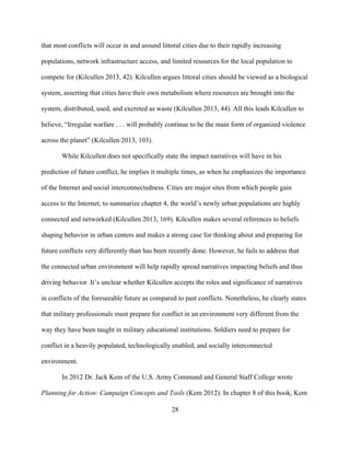 28
that most conflicts will occur in and around littoral cities due to their rapidly increasing
populations, network infrastructure access, and limited resources for the local population to
compete for (Kilcullen 2013, 42). Kilcullen argues littoral cities should be viewed as a biological
system, asserting that cities have their own metabolism where resources are brought into the
system, distributed, used, and excreted as waste (Kilcullen 2013, 44). All this leads Kilcullen to
believe, “Irregular warfare . . . will probably continue to be the main form of organized violence
across the planet” (Kilcullen 2013, 103).
While Kilcullen does not specifically state the impact narratives will have in his
prediction of future conflict, he implies it multiple times, as when he emphasizes the importance
of the Internet and social interconnectedness. Cities are major sites from which people gain
access to the Internet; to summarize chapter 4, the world’s newly urban populations are highly
connected and networked (Kilcullen 2013, 169). Kilcullen makes several references to beliefs
shaping behavior in urban centers and makes a strong case for thinking about and preparing for
future conflicts very differently than has been recently done. However, he fails to address that
the connected urban environment will help rapidly spread narratives impacting beliefs and thus
driving behavior. It’s unclear whether Kilcullen accepts the roles and significance of narratives
in conflicts of the foreseeable future as compared to past conflicts. Nonetheless, he clearly states
that military professionals must prepare for conflict in an environment very different from the
way they have been taught in military educational institutions. Soldiers need to prepare for
conflict in a heavily populated, technologically enabled, and socially interconnected
environment.
In 2012 Dr. Jack Kem of the U.S. Army Command and General Staff College wrote
Planning for Action: Campaign Concepts and Tools (Kem 2012). In chapter 8 of this book, Kem
 
