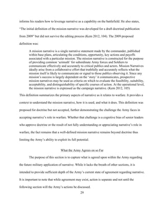 29
informs his readers how to leverage narrative as a capability on the battlefield. He also states,
“The initial definition of the mission narrative was developed for a draft doctrinal publication
from 2009” but did not survive the editing process (Kem 2012, 104). The 2009 proposed
definition was:
A mission narrative is a single narrative statement made by the commander, published
within base plans, articulating the conditions, opportunity, key actions and payoffs
associated with a particular mission. The mission narrative is constructed for the purpose
of providing common ‘azimuth’ for subordinate Army forces and Soldiers to
communicate effectively and accurately to critical publics and actors. Mission Narratives
ideally arise from a collaborative effort that truthfully and accurately reflects what the
mission itself is likely to communicate or signal to those publics observing it. Since any
mission’s success is largely dependent on the ‘story’ it communicates, prospective
mission narratives may be used as criteria on which to evaluate the feasibility, suitability,
acceptability, and distinguishability of specific courses of action. At the operational level,
the mission narrative is expressed as the campaign narrative. (Kem 2012, 105)
This definition summarizes the primary aspects of narrative as it relates to warfare. It provides a
context to understand the mission narrative, how it is used, and what it does. This definition was
proposed for doctrine but not accepted, further demonstrating the challenge the Army faces in
accepting narrative’s role in warfare. Whether that challenge is a cognitive bias of senior leaders
who approve doctrine or the result of not fully understanding or appreciating narrative’s role in
warfare, the fact remains that a well-defined mission narrative remains beyond doctrine thus
limiting the Army’s ability to exploit its full potential.
What the Army Agrees on so Far
The purpose of this section is to capture what is agreed upon within the Army regarding
the future military application of narrative. While it lacks the breath of other sections, it is
intended to provide sufficient depth of the Army’s current state of agreement regarding narrative.
It is important to note that while agreement may exist, action is separate and not until the
following section will the Army’s actions be discussed.
 