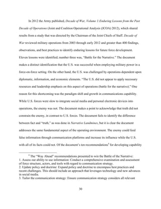 30
In 2012 the Army published, Decade of War, Volume 1:Enduring Lessons from the Past
Decade of Operations (Joint and Coalition Operational Analysis (JCOA) 2012), which shared
results from a study that was directed by the Chairman of the Joint Chiefs of Staff. Decade of
War reviewed military operations from 2003 through early 2012 and greater than 400 findings,
observations, and best practices to identify enduring lessons for future force development.
Eleven lessons were identified; number three was, “Battle for the Narrative.” The document
makes a distinct identification that the U.S. was successful when employing military power in a
force-on-force setting. On the other hand, the U.S. was challenged by operations dependent upon
diplomatic, information, and economic elements. “The U.S. did not appear to apply necessary
resources and leadership emphasis on this aspect of operations (battle for the narrative).” One
reason for this shortcoming was the paradigm shift and growth in communications capability.
While U.S. forces were slow to integrate social media and personal electronic devices into
operations, the enemy was not. The document makes a point to acknowledge that truth did not
constrain the enemy, in contrast to U.S. forces. The document fails to identify the difference
between fact and “truth,” as was done in Narrative Landmines, but it is clear the document
addresses the same fundamental aspect of the operating environment. The enemy could feed
false information through communication platforms and increase its influence while the U.S.
with all of its facts could not. Of the document’s ten recommendations4
for developing capability
4
The “Way Ahead” recommendations presented to win the Battle of the Narrative:
1. Assess our ability to use information: Conduct a comprehensive examination and assessment
of force structure, actors, and tools with regard to communication strategy.
2. Update policy and doctrine: Expand policy and doctrine to encompass best practices and
recent challenges. This should include an approach that leverages technology and new advances
in social media.
3. Tailor the communication strategy: Ensure communication strategy considers all relevant
 