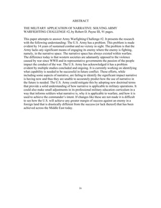 iv
ABSTRACT
THE MILITARY APPLICATION OF NARRATIVE: SOLVING ARMY
WARFIGHTING CHALLENGE #2, by Robert D. Payne III, 91 pages.
This paper attempts to answer Army Warfighting Challenge #2. It presents the research
with the following understanding: The U.S. Army has a problem. This problem is made
evident by 14 years of sustained combat and no victory in sight. The problem is that the
Army lacks any significant means of engaging its enemy where the enemy is fighting,
namely, in the narrative space. The narrative space has always existed within warfare.
The difference today is that western societies are adamantly opposed to the violence
caused by war since WWII and in representative governments the passion of the people
impact the conduct of the war. The U.S. Army has acknowledged it has a problem
evident by multiple studies concluded and ongoing. It is currently working on identifying
what capability is needed to be successful in future conflict. These efforts, while
including some aspects of narrative, are failing to identify the significant impact narrative
is having now and thus they are unable to accurately predict how the use of narrative in
the future is needed. The U.S. Army could mitigate this by adopting new doctrinal terms
that provide a solid understanding of how narrative is applicable to military operations. It
could also make small adjustments in its professional military education curriculum in a
way that informs soldiers what narrative is, why it is applicable to warfare, and how it is
used to achieve the commander’s intent. If changes like these are not made it is difficult
to see how the U.S. will achieve any greater margin of success against an enemy in a
foreign land that is drastically different from the success (or lack thereof) that has been
achieved across the Middle East today.
 