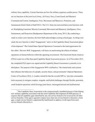 32
military force capability. Current functions are how the military organizes combat power. There
are six functions at the joint level (Army, Air Force, Navy, Coast Guard, and Marines):
Command and Control, Intelligence, Fires, Movement and Maneuver, Protection, and
Sustainment (Joint Chiefs of Staff 2011). The U.S. Army has mirrored these joint functions with
six Warfighting Functions: Mission Command, Movement and Maneuver, Intelligence, Fires,
Sustainment, and Protection (Headquarters Department of the Army 2011). By conducting a
study to create a new function, the Joint Staff acknowledges existing critical gaps. As things now
stand, the new function is titled “Engagement,” and is in the Capability Based Assessment phase
of development.5
The United States Special Operations Command is the lead organization for
this effort. This new WfF, Engagement, will focus on ameliorating the effects of military
operations on human behavior within the operating environment. The Functional Needs Analysis
(FNA) is part two of the three-part Capability Based Assessment process. As of November 2015,
the completed FNA report was signed and the Capability Based Assessment is currently in its
third phase. The purpose of the Engagement WfF is defined as, “the related tasks and systems
that influence the behaviors of a people, security forces, and governments” (Special Operations
Center of Excellence 2016, i). Leaders intend for that the seventh WfF to, “provide commanders
tools necessary to mitigate complex, irregular, and hybrid challenges through flexible, persistent,
small footprint operations which leverage joint forces, interorganizational and multinational
5
The Capability Base Assessment is the congressionally mandated process of developing
new military capability associated with the Joint Capability Development (JCIDS) process. It
requires that all capability gaps identified by any one service branch to be reviewed by all other
service branches. If the gap is agreed to impact more than one service branch is becomes a Joint
gap, a single service branch is appointed the lead branch to address it with input from each
service branch effected by it.
 