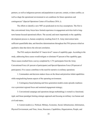 33
partners, as well as indigenous persons and populations to prevent, contain, or deter conflict, as
well as shape the operational environment to set conditions for future operations and
contingencies” (Special Operations Center of Excellence 2016, i).
The efforts to identify a new WfF are predicated on two key assumptions. The first is
that, conventional Army forces have limited experience in engagement activities tied to long-
term human focused operational effects. The second, and more importantly to the capability
development process is, human complexity resulting from U.S. Army intervention lacks
sufficient quantifiable data, and therefore determinations throughout the FNA process relied on
qualitative data that shows the relevant correlation.
The FNA analysis identified 10 “macro-level” causes of capability gaps. According to the
study, addressing these causes would mitigate or eliminate 97 percent of the capability gaps.
These causes resulted from a survey completed by 1,731 participants from the Army
Conventional Force (41 percent of participants) and Special Operations Force (59 percent of
participants). Five causes contribute to the need for narrative in military operations:
1. Commanders and decision makers focus on the threat and prioritize lethal capabilities
while marginalizing human aspects of the operating environment;
2. Contingency-based planning and force generation models create episodic readiness
vice a persistent regional focus and sustained engagement strategy;
3. Conventional campaign and operations design methodology is rooted in a functional,
rigid, and linear paradigm limiting strategic approach and focusing on military vice human and
civil end-states;
4. Current models (i.e. Political, Military, Economic, Social, Infrastructure, Information,
Physical Environment, and Time; Areas, Structures, Capabilities, Organizations, People, and
 