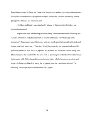 34
Events) that are used to frame and characterize human aspects of the operating environment are
inadequate to comprehensively depict the complex interrelated variables influencing human
perceptions, attitudes, and behaviors; and
5. Soldiers and leaders are not culturally attuned in the regions to which they are
deployed or assigned.
Respondents were asked to respond to the Army’s ability to execute the following task:
“Collect information on Public sentiment in order to understand current attitudes of the
population.” Respondents agreed that Army units are mostly capable to complete the task, and
that the task itself is necessary. Therefore, identifying culturally and geographically specific
prevailing narratives from the local populace is a probable and acceptable task for Army units.
The next logical step would be for the same units to generate personal and-or tactical narratives
that resonate with the local population, synchronize higher echelon’s mission narrative, and
impact the behavior of locals in a way that helps to achieve the commander’s intent. The
following are excerpts from Annex G of the FNA report:
 