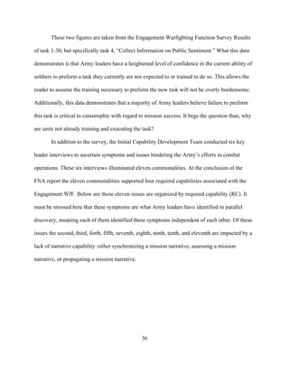 36
These two figures are taken from the Engagement Warfighting Function Survey Results
of task 1-30, but specifically task 4, “Collect Information on Public Sentiment.” What this data
demonstrates is that Army leaders have a heightened level of confidence in the current ability of
soldiers to preform a task they currently are not expected to or trained to do so. This allows the
reader to assume the training necessary to preform the new task will not be overly burdensome.
Additionally, this data demonstrates that a majority of Army leaders believe failure to preform
this task is critical to catastrophic with regard to mission success. It begs the question than, why
are units not already training and executing the task?
In addition to the survey, the Initial Capability Development Team conducted six key
leader interviews to ascertain symptoms and issues hindering the Army’s efforts in combat
operations. These six interviews illuminated eleven commonalities. At the conclusion of the
FNA report the eleven commonalities supported four required capabilities associated with the
Engagement WfF. Below are those eleven issues are organized by required capability (RC). It
must be stressed here that these symptoms are what Army leaders have identified in parallel
discovery, meaning each of them identified these symptoms independent of each other. Of these
issues the second, third, forth, fifth, seventh, eighth, ninth, tenth, and eleventh are impacted by a
lack of narrative capability–either synchronizing a mission narrative, assessing a mission
narrative, or propagating a mission narrative.
 