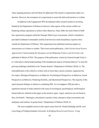 39
Army targeting practices and will likely be addressed if the narrative requirements make it to
doctrine. However, the exemption of a requirement to assess the delivered narrative is evident.
In addition to the Engagement WfF development other research initiatives are being
funded by the Department of Defense to discover what aspects of the current conflict are
hindering military operations to achieve their objectives. Since 2006, the Joint Chiefs of Staff
have sponsored a program called the Strategic Multi-Layer Assessment, which is intended to
provided Combatant Commanders and the Joint Services multi-disciplinary expertise from
outside the Department of Defense. This organization has published numerous papers on
neuroscience as it relates to warfare. Their most recent publication, A Bio-Psycho-Social Science
Approach for Understanding the Emergence of and Mitigating Violence and Terrorism, was
published in March of 2016. The purpose of the publication, written by General Joseph Votel, is
to “cultivat(e) a shared understanding of the foundational aspects of human behavior” to meet the
growing challenges identified as the “human domain” (Department of Defense 2016b, 1). The
total publication is the collective written work of more than a dozen scientists, organized into
five topics: Biological Perspectives on Behavior, Psychological Perspectives on Behavior, Social
Perspectives on Behavior, Predicting Hostility, and Operational Perspectives. The majority of the
report presents findings in relation to combating ISIS. As it so happens, ISIS provides a
significant amount of study material in the areas of sociological, psychological, and biological
human behavior, defined in this paper as the narrative space. Again, narratives are not based in
facts, but beliefs: “Ideologies, articulated in narrative form, attempt to reduce uncertainty and
ambiguity and reinforce in-group biases” (Department of Defense 2016b, 8).
The most insightful section in this report comes from Dr. Pamela Rutledge and Dr. Jerri
Lynn Hogg of Fielding Graduate University. In Bridging Research and Practice: Using
 