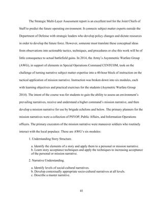 41
The Strategic Multi-Layer Assessment report is an excellent tool for the Joint Chiefs of
Staff to predict the future operating environment. It connects subject matter experts outside the
Department of Defense with strategic leaders who develop policy changes and dictate resources
in order to develop the future force. However, someone must translate these conceptual ideas
from observations into actionable tactics, techniques, and procedures or else this work will be of
little consequence to actual battlefield gains. In 2014, the Army’s Asymmetric Warfare Group
(AWG), in support of elements in Special Operations Command CENTCOM, took on the
challenge of turning narrative subject matter expertise into a 40-hour block of instruction on the
tactical application of mission narrative. Instruction was broken down into six modules, each
with learning objectives and practical exercises for the students (Asymetric Warfare Group
2014). The intent of the course was for students to gain the ability to assess an environment’s
prevailing narratives, receive and understand a higher command’s mission narrative, and then
develop a mission narrative for use by brigade echelons and below. The primary planners for the
mission narratives were a collection of PSYOP, Public Affairs, and Information Operations
officers. The primary executors of the mission narrative were maneuver soldiers who routinely
interact with the local populace. These are AWG’s six modules:
1. Understanding Story Structure.
a. Identify the elements of a story and apply them to a personal or mission narrative.
b. Learn story acceptance techniques and apply the techniques to increasing acceptance
of the personal or mission narrative.
2. Narrative Understanding.
a. Identify levels of social-cultural narratives.
b. Develop contextually appropriate socio-cultural narratives at all levels.
c. Describe a master narrative.
 