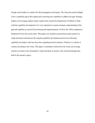 43
though social media is a catalyst for their propagation and impact. The Army has acknowledged
it has a capability gap in this regard and is pursuing new capability to address the gap. Strategic
leaders are leveraging subject matter experts from outside the Department of Defense to help
with this capability development. It is very important to connect strategic understanding of the
gap and capability to tactical level training and implementation. In 2014, the AWG completed a
blueprint for how that can be done. This paper was needed to present these major points in a
single document and advance the ongoing capability development process by informing
capability developers what has been done regarding mission narrative. Narrative is a factor in
warfare according to the Army. This paper is intended to inform how the Army can leverage
narrative to achieve the commander’s intent and deny its enemy’s the current advantage they
hold in the narrative space.
 