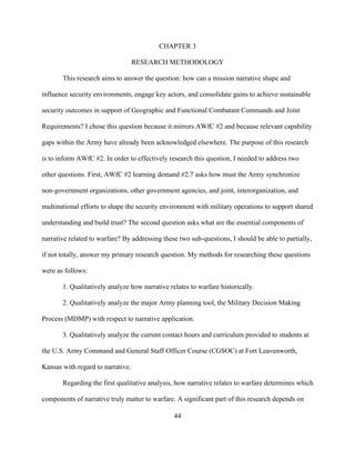 44
CHAPTER 3
RESEARCH METHODOLOGY
This research aims to answer the question: how can a mission narrative shape and
influence security environments, engage key actors, and consolidate gains to achieve sustainable
security outcomes in support of Geographic and Functional Combatant Commands and Joint
Requirements? I chose this question because it mirrors AWfC #2 and because relevant capability
gaps within the Army have already been acknowledged elsewhere. The purpose of this research
is to inform AWfC #2. In order to effectively research this question, I needed to address two
other questions. First, AWfC #2 learning demand #2.7 asks how must the Army synchronize
non-government organizations, other government agencies, and joint, interorganization, and
multinational efforts to shape the security environment with military operations to support shared
understanding and build trust? The second question asks what are the essential components of
narrative related to warfare? By addressing these two sub-questions, I should be able to partially,
if not totally, answer my primary research question. My methods for researching these questions
were as follows:
1. Qualitatively analyze how narrative relates to warfare historically.
2. Qualitatively analyze the major Army planning tool, the Military Decision Making
Process (MDMP) with respect to narrative application.
3. Qualitatively analyze the current contact hours and curriculum provided to students at
the U.S. Army Command and General Staff Officer Course (CGSOC) at Fort Leavenworth,
Kansas with regard to narrative.
Regarding the first qualitative analysis, how narrative relates to warfare determines which
components of narrative truly matter to warfare. A significant part of this research depends on
 