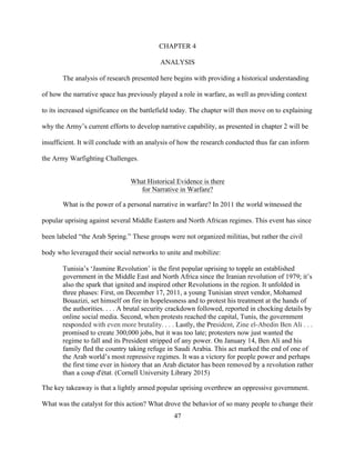 47
CHAPTER 4
ANALYSIS
The analysis of research presented here begins with providing a historical understanding
of how the narrative space has previously played a role in warfare, as well as providing context
to its increased significance on the battlefield today. The chapter will then move on to explaining
why the Army’s current efforts to develop narrative capability, as presented in chapter 2 will be
insufficient. It will conclude with an analysis of how the research conducted thus far can inform
the Army Warfighting Challenges.
What Historical Evidence is there
for Narrative in Warfare?
What is the power of a personal narrative in warfare? In 2011 the world witnessed the
popular uprising against several Middle Eastern and North African regimes. This event has since
been labeled “the Arab Spring.” These groups were not organized militias, but rather the civil
body who leveraged their social networks to unite and mobilize:
Tunisia’s ‘Jasmine Revolution’ is the first popular uprising to topple an established
government in the Middle East and North Africa since the Iranian revolution of 1979; it’s
also the spark that ignited and inspired other Revolutions in the region. It unfolded in
three phases: First, on December 17, 2011, a young Tunisian street vendor, Mohamed
Bouazizi, set himself on fire in hopelessness and to protest his treatment at the hands of
the authorities. . . . A brutal security crackdown followed, reported in chocking details by
online social media. Second, when protests reached the capital, Tunis, the government
responded with even more brutality. . . . Lastly, the President, Zine el-Abedin Ben Ali . . .
promised to create 300,000 jobs, but it was too late; protesters now just wanted the
regime to fall and its President stripped of any power. On January 14, Ben Ali and his
family fled the country taking refuge in Saudi Arabia. This act marked the end of one of
the Arab world’s most repressive regimes. It was a victory for people power and perhaps
the first time ever in history that an Arab dictator has been removed by a revolution rather
than a coup d'état. (Cornell University Library 2015)
The key takeaway is that a lightly armed popular uprising overthrew an oppressive government.
What was the catalyst for this action? What drove the behavior of so many people to change their
 