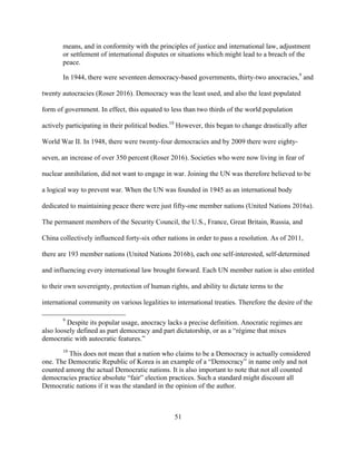 51
means, and in conformity with the principles of justice and international law, adjustment
or settlement of international disputes or situations which might lead to a breach of the
peace.
In 1944, there were seventeen democracy-based governments, thirty-two anocracies,9
and
twenty autocracies (Roser 2016). Democracy was the least used, and also the least populated
form of government. In effect, this equated to less than two thirds of the world population
actively participating in their political bodies.10
However, this began to change drastically after
World War II. In 1948, there were twenty-four democracies and by 2009 there were eighty-
seven, an increase of over 350 percent (Roser 2016). Societies who were now living in fear of
nuclear annihilation, did not want to engage in war. Joining the UN was therefore believed to be
a logical way to prevent war. When the UN was founded in 1945 as an international body
dedicated to maintaining peace there were just fifty-one member nations (United Nations 2016a).
The permanent members of the Security Council, the U.S., France, Great Britain, Russia, and
China collectively influenced forty-six other nations in order to pass a resolution. As of 2011,
there are 193 member nations (United Nations 2016b), each one self-interested, self-determined
and influencing every international law brought forward. Each UN member nation is also entitled
to their own sovereignty, protection of human rights, and ability to dictate terms to the
international community on various legalities to international treaties. Therefore the desire of the
9
Despite its popular usage, anocracy lacks a precise definition. Anocratic regimes are
also loosely defined as part democracy and part dictatorship, or as a “régime that mixes
democratic with autocratic features.”
10
This does not mean that a nation who claims to be a Democracy is actually considered
one. The Democratic Republic of Korea is an example of a “Democracy” in name only and not
counted among the actual Democratic nations. It is also important to note that not all counted
democracies practice absolute “fair” election practices. Such a standard might discount all
Democratic nations if it was the standard in the opinion of the author.
 