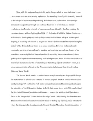 53
Now, with this understanding of the big social changes a look at some individual events
can be made to see narrative's rising application. The spreading idea of political equality resulted
in the collapse of a centuries-old practice by Western societies, colonialism. India’s unique
approach to independence through non-violence should not be overlooked as a military
revolution as it reflects the principle of supreme excellence defined by Sun Tzu, breaking the
enemy's resistance without fighting (Tzu 2004, 15). Following World War II Great Britain was a
skeleton of its former glory and while perhaps counterintuitive based solely on technological
disparity, it is actually not difficult to imagine the massive population of India overwhelming the
entirety of the British Colonial forces in an armed revolution. However, Mahatma Gandhi
presented a narrative of non-violence by speaking and practicing non-violence. Images of his
non-violent protests legitimized his words and deeds, spreading his narrative of non-violence
globally as an important means to securing India’s independence. Great Britain’s concession to a
non-violent movement, one that never challenged the military capacity of Britain’s forces, is a
strong statement in the affirmative that Western societies had changed their view of warfare
following World War II.
The Korean War is another example where a strategic narrative set the geopolitical stage
for the Cold War to remain “cold” in terms of nuclear weapons. The U.S. limited the aims of the
war by leading a UN coalition to, “call for the immediate cessation of hostilities; and calls upon
the authorities of North Korea to withdraw forthwith their armed forces to the 38th parallel; (and
for the) United Nations Commission on Korea to . . . observe the withdrawal of North Korea
forces to the 38th parallel” (United Nations Security Council 1950) limiting the aims of the war.
The aim of the war referenced here was not to defeat or destroy any opposing force, but rather to
return the status quo of a divided peninsula. General Douglas MacArthur chose to ignore this, of
 