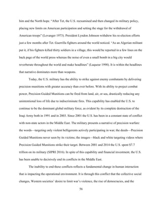 56
him and the North hope. “After Tet, the U.S. reexamined and then changed its military policy,
placing new limits on American participation and setting the stage for the withdrawal of
American troops” (Levanger 1973). President Lyndon Johnson withdrew his re-election efforts
just a few months after Tet. Guerrilla fighters around the world noticed. “As an Algerian militant
put it, if his fighters killed thirty soldiers in a village, this would be reported in a few lines on the
back page of the world press whereas the noise of even a small bomb in a big city would
reverberate throughout the world and make headlines” (Laqueur 1998). It is within the headlines
that narrative dominates more than weapons.
Today, the U.S. military has the ability to strike against enemy combatants by delivering
precision munitions with greater accuracy than ever before. With its ability to project combat
power, Precision Guided Munitions can be fired from land, air, or sea, drastically reducing any
unintentional loss of life due to indiscriminate fires. This capability has enabled the U.S. to
continue to be the dominant global military force, as evident by its complete destruction of the
Iraqi Army both in 1991 and in 2003. Since 2001 the U.S. has been in a constant state of conflict
with non-state actors in the Middle East. The military presents a narrative of precision warfare:
the words—targeting only violent belligerents actively participating in war; the deeds—Precision
Guided Munitions never seen by its victims; the images—black and white targeting videos where
Precision Guided Munitions strike their target. Between 2001 and 2014 the U.S. spent $7.7
trillion on its military (SIPRI 2016). In spite of this capability and financial investment, the U.S.
has been unable to decisively end its conflicts in the Middle East.
The inability to end these conflicts reflects a fundamental change in human interaction
that is impacting the operational environment. It is through this conflict that the collective social
changes, Western societies’ desire to limit war’s violence, the rise of democracies, and the
 