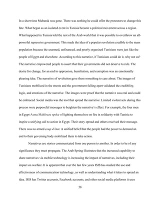 58
In a short time Mubarak was gone. There was nothing he could offer the protestors to change this
fate. What began as an isolated event in Tunisia became a political movement across a region.
What happened in Tunisia told the rest of the Arab world that it was possible to overthrow an all-
powerful repressive government. This made the idea of a popular revolution credible to the mass
population because the unarmed, unfinanced, and poorly organized Tunisians were just like the
people of Egypt and elsewhere. According to this narrative, if Tunisians could do it, why not us?
The narrative empowered people to assert that their governments did not deserve to rule. The
desire for change, for an end to oppression, humiliation, and corruption was an emotionally
pleasing idea. The narrative of revolution gave them something to care about. The images of
Tunisians mobilized in the streets and the government falling apart validated the credibility,
logic, and emotions of the narrative. The images were proof that the narrative was real and could
be embraced. Social media was the tool that spread the narrative. Limited violent acts during this
process were purposeful messages to heighten the narrative’s effect. For example, the four men
in Egypt Asma Mahfouze spoke of lighting themselves on fire in solidarity with Tunisia to
inspire a unifying call to action in Egypt. Their story spread and others received their message.
There was no armed coup d’état. A unified belief that the people had the power to demand an
end to their governing body mobilized them to take action.
Narratives are stories communicated from one person to another. In order to be of any
significance they must propagate. The Arab Spring illustrates that the increased capability to
share narratives via mobile technology is increasing the impact of narratives, including their
impact on warfare. It is apparent that over the last few years ISIS has studied the use and
effectiveness of communication technology, as well as understanding what it takes to spread an
idea. ISIS has Twitter accounts, Facebook accounts, and other social media platforms it uses
 