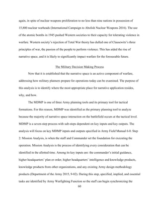 60
again, in spite of nuclear weapons proliferation to no less than nine nations in possession of
15,800 nuclear warheads (International Campaign to Abolish Nuclear Weapons 2016). The use
of the atomic bombs in 1945 pushed Western societies to their capacity for tolerating violence in
warfare. Western society’s rejection of Total War theory has dulled one of Clausewitz’s three
principles of war, the passion of the people to perform violence. This has aided the rise of
narrative space, and it is likely to significantly impact warfare for the foreseeable future.
The Military Decision Making Process
Now that it is established that the narrative space is an active component of warfare,
addressing how military planners prepare for operations today can be examined. The purpose of
this analysis is to identify where the most appropriate place for narrative application resides,
why, and how.
The MDMP is one of three Army planning tools and its primary tool for tactical
formations. For this reason, MDMP was identified as the primary planning tool to analyze
because the majority of narrative space interaction on the battlefield occurs at the tactical level.
MDMP is a seven-step process with sub-steps dependent on key inputs and key outputs. The
analysis will focus on key MDMP inputs and outputs specified in Army Field Manual 6-0. Step
2: Mission Analysis, is when the staff and Commander set the foundation for executing the
operation. Mission Analysis is the process of identifying every consideration that can be
identified in the allotted time. Among its key inputs are: the commander’s initial guidance,
higher headquarters’ plan or order, higher headquarters’ intelligence and knowledge products,
knowledge products from other organizations, and any existing Army design methodology
products (Department of the Army 2015, 9-82). During this step, specified, implied, and essential
tasks are identified by Army Warfighting Function so the staff can begin synchronizing the
 