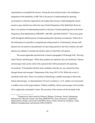 61
requirements to accomplish the mission. Among the most strenuous tasks is the intelligence
preparation of the battlefield, or IPB. This is the process of understanding the operating
environment in which the organization will conduct their mission. Understanding the current
narrative space should exist within this step of Initial Preparation of the Battlefield. However,
there is no mention of understanding narrative in doctrine. Common planning tools in the Initial
Preparation of the Battlefield are PMESIIPT, ASCOPE, and SWEATMUD.11
These tools guide
staffs through the difficult process of understanding their operating environments. Within all of
this information it is possible to extrapolate prevailing narratives. Unfortunately, because staff
planners are not trained on the particulars of a prevailing narratives and why it matters, the staff
planners are unlikely to consider the narrative space in which they will operate.
The nearest applicable specified task is found in paragraphs 9-58 through 9-60, “Develop
Initial Themes and Messages.” While these products are important, they are insufficient. Themes
and messages make up the words of the operation that will be presented to the operating
environment. “Commanders and their units coordinate what they do, say, and portray them
through themes and messages” (Department of the Army 2015, 9-59). While this is true, it
nonetheless falls short. There is no mention of identifying a credible messenger to deliver the
themes and messages. As demonstrated in Narrative Landmines, a U.S. soldier is not necessarily
a credible source to the target audience. Without credibility, themes and messages will invariably
fail to support the commander’s intent. The execution of the mission will be the deeds of the
11
Respectively, these stand for Political, Military, Economic, Social, Information,
Infrastructure, Physical Terrain, and Time (PMESII-PT); Areas, Structures, Capabilities,
Organizations, People, and Events (ASCOPE); Sewer, Water, Electricity Academic, Trash,
Medical Unemployment, and Security (SWEATMUS).
 