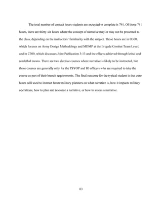 63
The total number of contact hours students are expected to complete is 791. Of those 791
hours, there are thirty-six hours where the concept of narrative may or may not be presented to
the class, depending on the instructors’ familiarity with the subject. Those hours are in O300,
which focuses on Army Design Methodology and MDMP at the Brigade Combat Team Level,
and in C300, which discusses Joint Publication 3-13 and the effects achieved through lethal and
nonlethal means. There are two elective courses where narrative is likely to be instructed, but
those courses are generally only for the PSYOP and IO officers who are required to take the
course as part of their branch requirements. The final outcome for the typical student is that zero
hours will used to instruct future military planners on what narrative is, how it impacts military
operations, how to plan and resource a narrative, or how to assess a narrative.
 