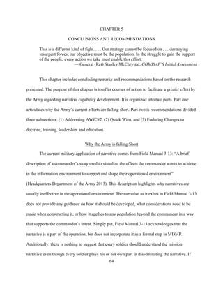 64
CHAPTER 5
CONCLUSIONS AND RECOMMENDATIONS
This is a different kind of fight. . . . Our strategy cannot be focused on . . . destroying
insurgent forces; our objective must be the population. In the struggle to gain the support
of the people, every action we take must enable this effort.
— General (Ret) Stanley McChrystal, COMISAF’S Initial Assessment
This chapter includes concluding remarks and recommendations based on the research
presented. The purpose of this chapter is to offer courses of action to facilitate a greater effort by
the Army regarding narrative capability development. It is organized into two parts. Part one
articulates why the Army’s current efforts are falling short. Part two is recommendations divided
three subsections: (1) Addressing AWfC#2, (2) Quick Wins, and (3) Enduring Changes to
doctrine, training, leadership, and education.
Why the Army is falling Short
The current military application of narrative comes from Field Manual 3-13: “A brief
description of a commander’s story used to visualize the effects the commander wants to achieve
in the information environment to support and shape their operational environment”
(Headquarters Department of the Army 2013). This description highlights why narratives are
usually ineffective in the operational environment. The narrative as it exists in Field Manual 3-13
does not provide any guidance on how it should be developed, what considerations need to be
made when constructing it, or how it applies to any population beyond the commander in a way
that supports the commander’s intent. Simply put, Field Manual 3-13 acknowledges that the
narrative is a part of the operation, but does not incorporate it as a formal step in MDMP.
Additionally, there is nothing to suggest that every soldier should understand the mission
narrative even though every soldier plays his or her own part in disseminating the narrative. If
 