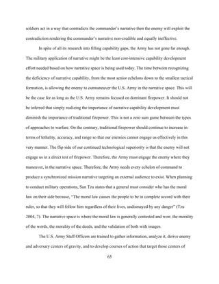 65
soldiers act in a way that contradicts the commander’s narrative then the enemy will exploit the
contradiction rendering the commander’s narrative non-credible and equally ineffective.
In spite of all its research into filling capability gaps, the Army has not gone far enough.
The military application of narrative might be the least cost-intensive capability development
effort needed based on how narrative space is being used today. The time between recognizing
the deficiency of narrative capability, from the most senior echelons down to the smallest tactical
formation, is allowing the enemy to outmaneuver the U.S. Army in the narrative space. This will
be the case for as long as the U.S. Army remains focused on dominant firepower. It should not
be inferred that simply realizing the importance of narrative capability development must
diminish the importance of traditional firepower. This is not a zero sum game between the types
of approaches to warfare. On the contrary, traditional firepower should continue to increase in
terms of lethality, accuracy, and range so that our enemies cannot engage us effectively in this
very manner. The flip side of our continued technological superiority is that the enemy will not
engage us in a direct test of firepower. Therefore, the Army must engage the enemy where they
maneuver, in the narrative space. Therefore, the Army needs every echelon of command to
produce a synchronized mission narrative targeting an external audience to exist. When planning
to conduct military operations, Sun Tzu states that a general must consider who has the moral
law on their side because, “The moral law causes the people to be in complete accord with their
ruler, so that they will follow him regardless of their lives, undismayed by any danger” (Tzu
2004, 7). The narrative space is where the moral law is generally contested and won: the morality
of the words, the morality of the deeds, and the validation of both with images.
The U.S. Army Staff Officers are trained to gather information, analyze it, derive enemy
and adversary centers of gravity, and to develop courses of action that target those centers of
 