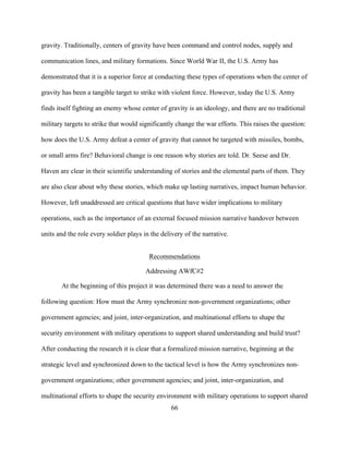 66
gravity. Traditionally, centers of gravity have been command and control nodes, supply and
communication lines, and military formations. Since World War II, the U.S. Army has
demonstrated that it is a superior force at conducting these types of operations when the center of
gravity has been a tangible target to strike with violent force. However, today the U.S. Army
finds itself fighting an enemy whose center of gravity is an ideology, and there are no traditional
military targets to strike that would significantly change the war efforts. This raises the question:
how does the U.S. Army defeat a center of gravity that cannot be targeted with missiles, bombs,
or small arms fire? Behavioral change is one reason why stories are told. Dr. Seese and Dr.
Haven are clear in their scientific understanding of stories and the elemental parts of them. They
are also clear about why these stories, which make up lasting narratives, impact human behavior.
However, left unaddressed are critical questions that have wider implications to military
operations, such as the importance of an external focused mission narrative handover between
units and the role every soldier plays in the delivery of the narrative.
Recommendations
Addressing AWfC#2	
At the beginning of this project it was determined there was a need to answer the
following question: How must the Army synchronize non-government organizations; other
government agencies; and joint, inter-organization, and multinational efforts to shape the
security environment with military operations to support shared understanding and build trust?
After conducting the research it is clear that a formalized mission narrative, beginning at the
strategic level and synchronized down to the tactical level is how the Army synchronizes non-
government organizations; other government agencies; and joint, inter-organization, and
multinational efforts to shape the security environment with military operations to support shared
 