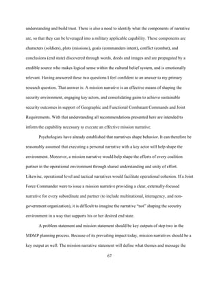 67
understanding and build trust. There is also a need to identify what the components of narrative
are, so that they can be leveraged into a military applicable capability. These components are
characters (soldiers), plots (missions), goals (commanders intent), conflict (combat), and
conclusions (end state) discovered through words, deeds and images and are propagated by a
credible source who makes logical sense within the cultural belief system, and is emotionally
relevant. Having answered these two questions I feel confident to an answer to my primary
research question. That answer is: A mission narrative is an effective means of shaping the
security environment, engaging key actors, and consolidating gains to achieve sustainable
security outcomes in support of Geographic and Functional Combatant Commands and Joint
Requirements. With that understanding all recommendations presented here are intended to
inform the capability necessary to execute an effective mission narrative.
Psychologists have already established that narratives shape behavior. It can therefore be
reasonably assumed that executing a personal narrative with a key actor will help shape the
environment. Moreover, a mission narrative would help shape the efforts of every coalition
partner in the operational environment through shared understanding and unity of effort.
Likewise, operational level and tactical narratives would facilitate operational cohesion. If a Joint
Force Commander were to issue a mission narrative providing a clear, externally-focused
narrative for every subordinate and partner (to include multinational, interagency, and non-
government organization), it is difficult to imagine the narrative “not” shaping the security
environment in a way that supports his or her desired end state.
A problem statement and mission statement should be key outputs of step two in the
MDMP planning process. Because of its prevailing impact today, mission narratives should be a
key output as well. The mission narrative statement will define what themes and message the
 