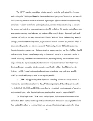 69
The AWG’s training material on mission narrative lacks the professional development
and crafting of a Training and Doctrine Command approved program of instruction, but is a solid
start to building a tactical block of instruction regarding the application of narrative in military
operations. There are no terminal learning objectives, minimal homework readings to reinforce
the lessons, and no tests to measure comprehension. Nevertheless, this training material provides
a means of translating what is known and understood by strategic leaders down to brigade and
battalion staff officers and non-commissioned officers. With this shared understanding between
strategic planners and tactical planners, a synchronized mission narrative is a plausible output of
a mission order, similar to a mission statement. Additionally, it is not difficult to extrapolate
those training concepts necessary for junior soldiers: lessons one, two, and three. Soldiers should
understand that they are part of an operating environment’s narrative as soon as they arrive in
theater. The Army should have soldiers understand prevailing existing narratives in the same
way it stresses the importance of cultural awareness. Soldiers should know how their words,
deeds, and images impact the mission narrative. And finally, soldiers should know how to
deliver a credible, logical, and emotional mission narrative in the most basic way possible.
AWG’s course is a big step forward in making this possible.
At CGSOC, the opportunity exists within the leadership lessons and history lessons to
reinforce the tactical lessons offered in the AWG training material. If these five core modules
(L100, L200, H100, H200, and H300) were refined to extract their existing aspects of narrative,
students could gain a solid foundational understanding of the narrative space at CGSOC.
The following is how CGSOC could easily advance their courses to instruct narrative
application. There are two leadership modules of instruction. The classes are designed to inform
field grade officers how to combine the art and science of leadership in preparation for future
 