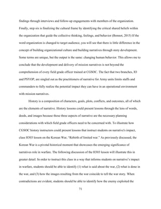 71
findings through interviews and follow-up engagements with members of the organization.
Finally, step six is finalizing the cultural frame by identifying the critical shared beliefs within
the organization that guide the collective thinking, feelings, and behavior (Bonnot, 2015) If the
word organization is changed to target audience, you will see that there is little difference in the
concept of building organizational culture and building narratives through story development.
Some terms are unique, but the output is the same: changing human behavior. This allows me to
conclude that the development and delivery of mission narratives is not beyond the
comprehension of every field grade officer trained at CGSOC. The fact that two branches, IO
and PSYOP, are singled out as the practitioners of narrative for Army units limits staffs and
commanders to fully realize the potential impact they can have in an operational environment
with mission narratives.
History is a composition of characters, goals, plots, conflicts, and outcomes, all of which
are the elements of narrative. History lessons could present lessons through the lens of words,
deeds, and images because those three aspects of narrative are the necessary planning
considerations with which field grade officers need to be concerned with. To illustrate how
CGSOC history instructors could present lessons that instruct students on narrative's impact,
class H303 lesson on the Korean War, “Rebirth of limited war.” As previously discussed, the
Korean War is a pivotal historical moment that showcases the emerging significance of
narratives role in warfare. The following discussion of the H303 lesson will illustrate this in
greater detail. In order to instruct this class in a way that informs students on narrative’s impact
in warfare, students should be able to identify (1) what is said about the war, (2) what is done in
the war, and (3) how the images resulting from the war coincide to tell the war story. When
contradictions are evident, students should be able to identify how the enemy exploited the
 