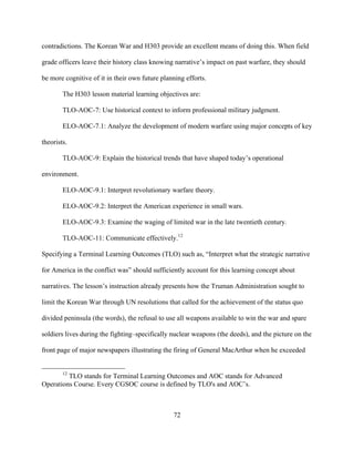 72
contradictions. The Korean War and H303 provide an excellent means of doing this. When field
grade officers leave their history class knowing narrative’s impact on past warfare, they should
be more cognitive of it in their own future planning efforts.
The H303 lesson material learning objectives are:
TLO-AOC-7: Use historical context to inform professional military judgment.
ELO-AOC-7.1: Analyze the development of modern warfare using major concepts of key
theorists.
TLO-AOC-9: Explain the historical trends that have shaped today’s operational
environment.
ELO-AOC-9.1: Interpret revolutionary warfare theory.
ELO-AOC-9.2: Interpret the American experience in small wars.
ELO-AOC-9.3: Examine the waging of limited war in the late twentieth century.
TLO-AOC-11: Communicate effectively.12
Specifying a Terminal Learning Outcomes (TLO) such as, “Interpret what the strategic narrative
for America in the conflict was” should sufficiently account for this learning concept about
narratives. The lesson’s instruction already presents how the Truman Administration sought to
limit the Korean War through UN resolutions that called for the achievement of the status quo
divided peninsula (the words), the refusal to use all weapons available to win the war and spare
soldiers lives during the fighting–specifically nuclear weapons (the deeds), and the picture on the
front page of major newspapers illustrating the firing of General MacArthur when he exceeded
12
TLO stands for Terminal Learning Outcomes and AOC stands for Advanced
Operations Course. Every CGSOC course is defined by TLO's and AOC’s.
 