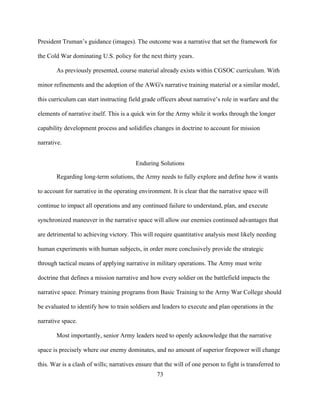 73
President Truman’s guidance (images). The outcome was a narrative that set the framework for
the Cold War dominating U.S. policy for the next thirty years.
As previously presented, course material already exists within CGSOC curriculum. With
minor refinements and the adoption of the AWG's narrative training material or a similar model,
this curriculum can start instructing field grade officers about narrative’s role in warfare and the
elements of narrative itself. This is a quick win for the Army while it works through the longer
capability development process and solidifies changes in doctrine to account for mission
narrative.
Enduring Solutions
Regarding long-term solutions, the Army needs to fully explore and define how it wants
to account for narrative in the operating environment. It is clear that the narrative space will
continue to impact all operations and any continued failure to understand, plan, and execute
synchronized maneuver in the narrative space will allow our enemies continued advantages that
are detrimental to achieving victory. This will require quantitative analysis most likely needing
human experiments with human subjects, in order more conclusively provide the strategic
through tactical means of applying narrative in military operations. The Army must write
doctrine that defines a mission narrative and how every soldier on the battlefield impacts the
narrative space. Primary training programs from Basic Training to the Army War College should
be evaluated to identify how to train soldiers and leaders to execute and plan operations in the
narrative space.
Most importantly, senior Army leaders need to openly acknowledge that the narrative
space is precisely where our enemy dominates, and no amount of superior firepower will change
this. War is a clash of wills; narratives ensure that the will of one person to fight is transferred to
 